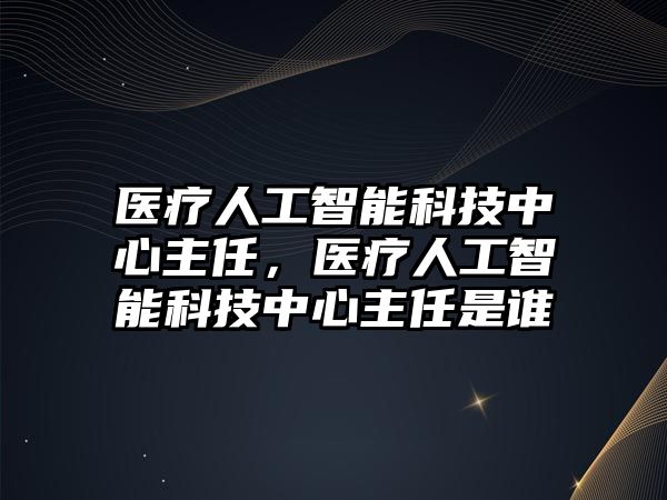 醫(yī)療人工智能科技中心主任，醫(yī)療人工智能科技中心主任是誰