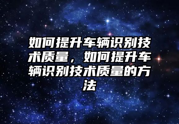 如何提升車輛識(shí)別技術(shù)質(zhì)量，如何提升車輛識(shí)別技術(shù)質(zhì)量的方法